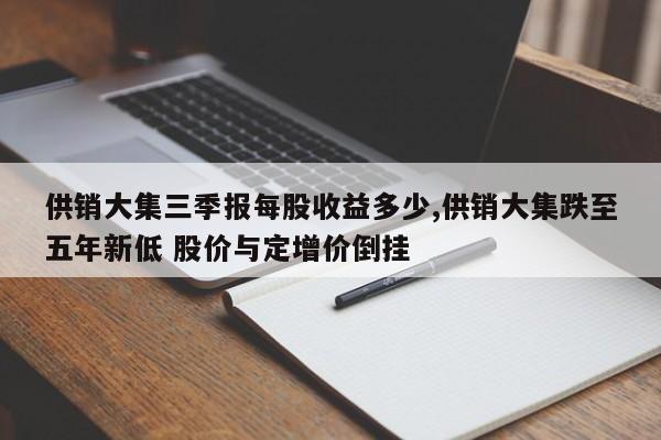 供销大集三季报每股收益多少,供销大集跌至五年新低 股价与定增价倒挂