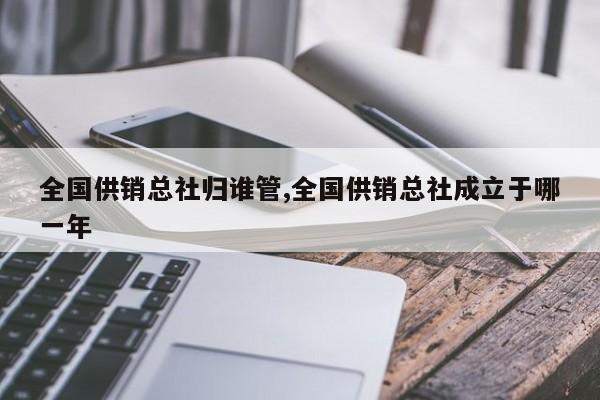 全国供销总社归谁管,全国供销总社成立于哪一年