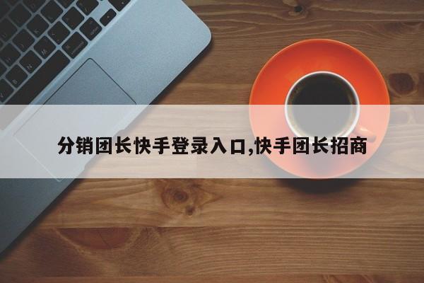 分销团长快手登录入口,快手团长招商