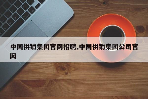 中国供销集团官网招聘,中国供销集团公司官网