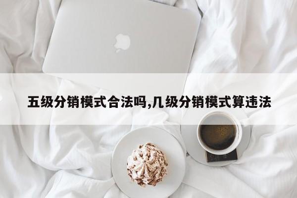 五级分销模式合法吗,几级分销模式算违法