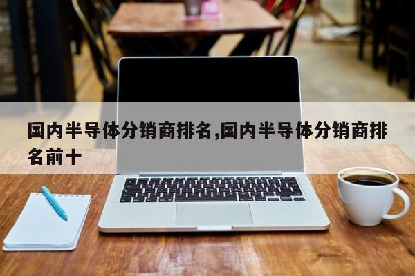 国内半导体分销商排名,国内半导体分销商排名前十