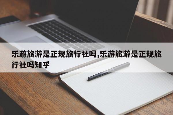 乐游旅游是正规旅行社吗,乐游旅游是正规旅行社吗知乎