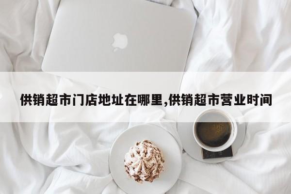 供销超市门店地址在哪里,供销超市营业时间