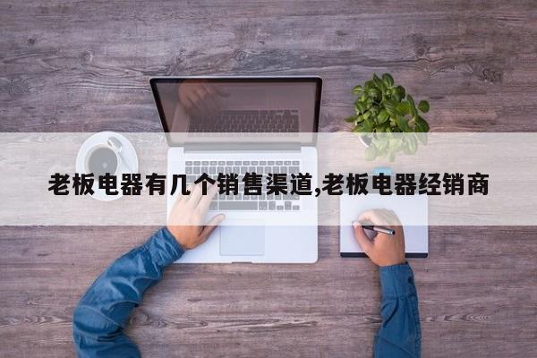 老板电器有几个销售渠道,老板电器经销商