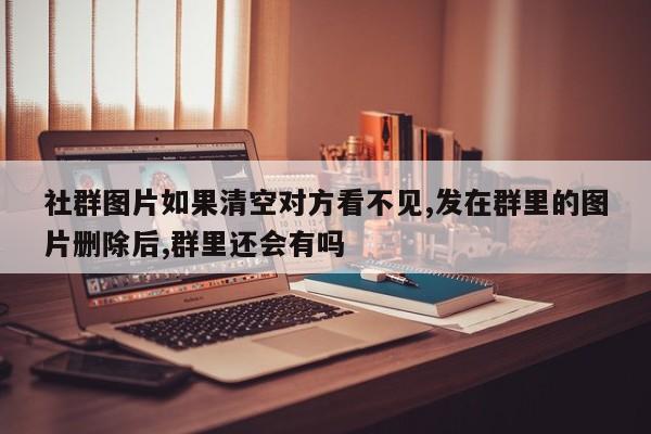 社群图片如果清空对方看不见,发在群里的图片删除后,群里还会有吗