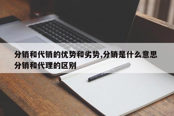分销和代销的优势和劣势,分销是什么意思 分销和代理的区别