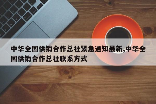中华全国供销合作总社紧急通知最新,中华全国供销合作总社联系方式