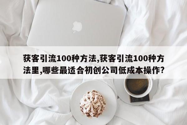 获客引流100种方法,获客引流100种方法里,哪些最适合初创公司低成本操作?