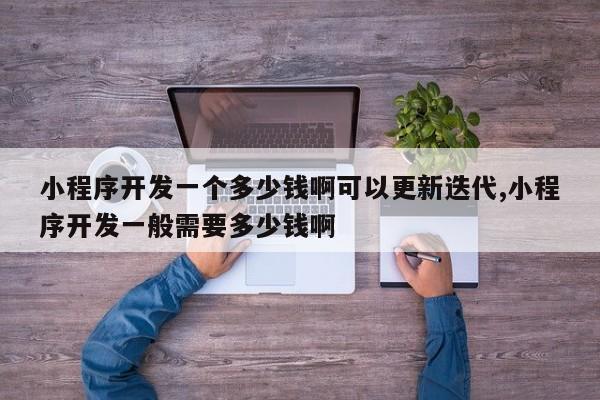 小程序开发一个多少钱啊可以更新迭代,小程序开发一般需要多少钱啊