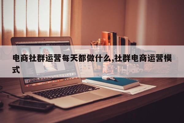 电商社群运营每天都做什么,社群电商运营模式