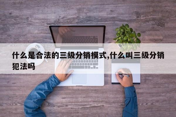 什么是合法的三级分销模式,什么叫三级分销犯法吗