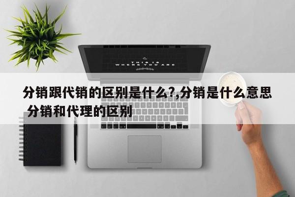 分销跟代销的区别是什么?,分销是什么意思 分销和代理的区别