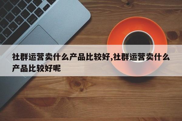 社群运营卖什么产品比较好,社群运营卖什么产品比较好呢