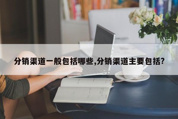 分销渠道一般包括哪些,分销渠道主要包括?