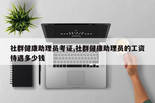 社群健康助理员考证,社群健康助理员的工资待遇多少钱