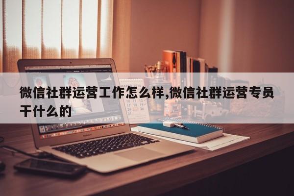 微信社群运营工作怎么样,微信社群运营专员干什么的