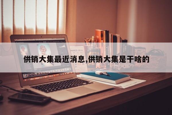供销大集最近消息,供销大集是干啥的