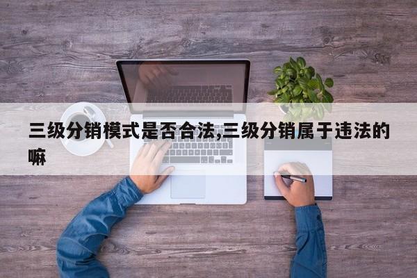 三级分销模式是否合法,三级分销属于违法的嘛