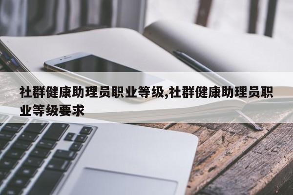 社群健康助理员职业等级,社群健康助理员职业等级要求