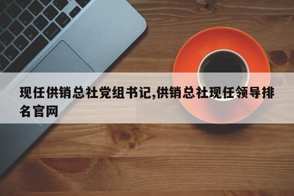 现任供销总社党组书记,供销总社现任领导排名官网