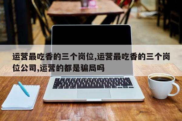 运营最吃香的三个岗位,运营最吃香的三个岗位公司,运营的都是骗局吗