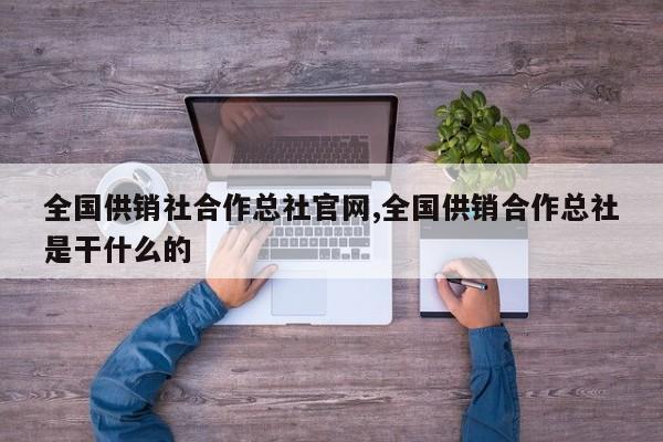 全国供销社合作总社官网,全国供销合作总社是干什么的