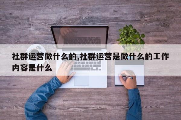 社群运营做什么的,社群运营是做什么的工作内容是什么