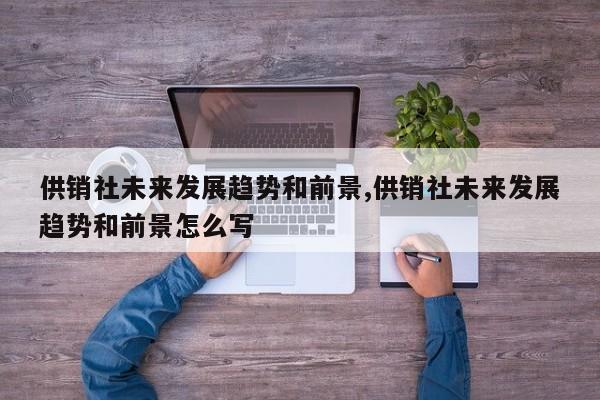 供销社未来发展趋势和前景,供销社未来发展趋势和前景怎么写