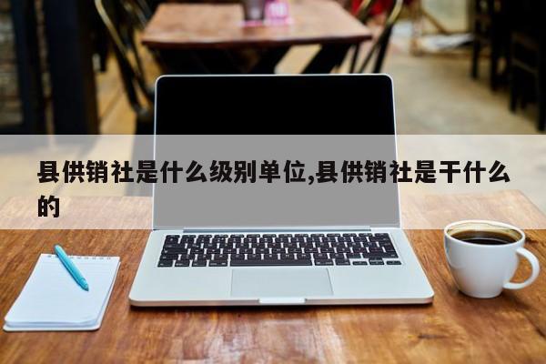 县供销社是什么级别单位,县供销社是干什么的